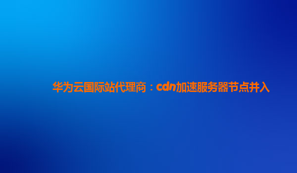 华为云国际站代理商：cdn加速服务器节点并入