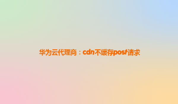 华为云代理商：cdn不缓存post请求