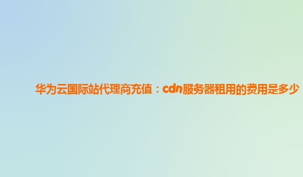 华为云国际站代理商充值：cdn服务器租用的费用是多少