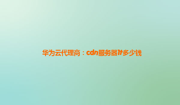 华为云代理商：cdn服务器1t多少钱