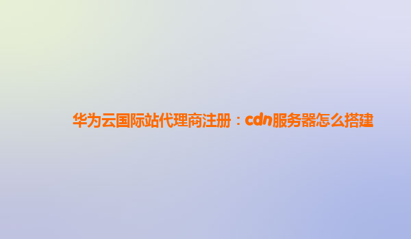 华为云国际站代理商注册：cdn服务器怎么搭建