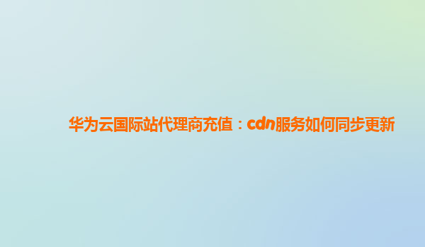 华为云国际站代理商充值：cdn服务如何同步更新