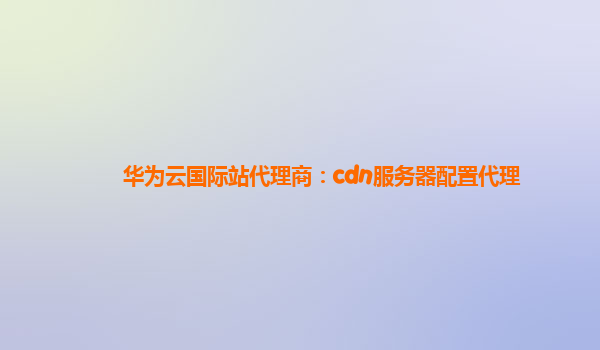 华为云国际站代理商：cdn服务器配置代理