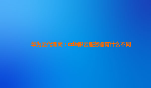 华为云代理商：cdn跟云服务器有什么不同