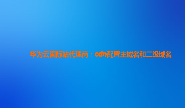 华为云国际站代理商：cdn配置主域名和二级域名