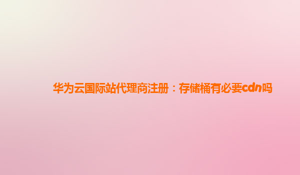 华为云国际站代理商注册：存储桶有必要cdn吗