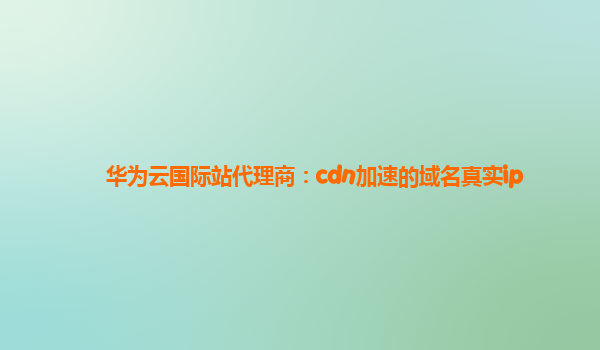 华为云国际站代理商：cdn加速的域名真实ip