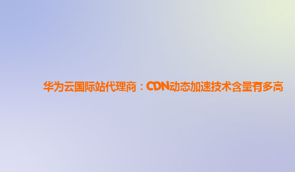 华为云国际站代理商：CDN动态加速技术含量有多高
