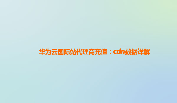 华为云国际站代理商充值：cdn数据详解