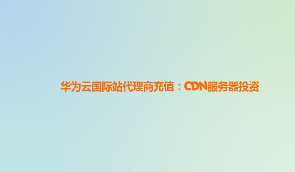 华为云国际站代理商充值：CDN服务器投资