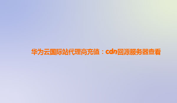 华为云国际站代理商充值：cdn回源服务器查看