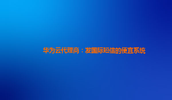 华为云代理商：发国际短信的便宜系统