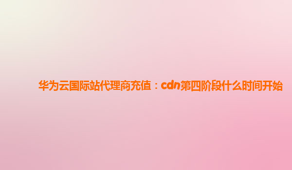 华为云国际站代理商充值：cdn第四阶段什么时间开始