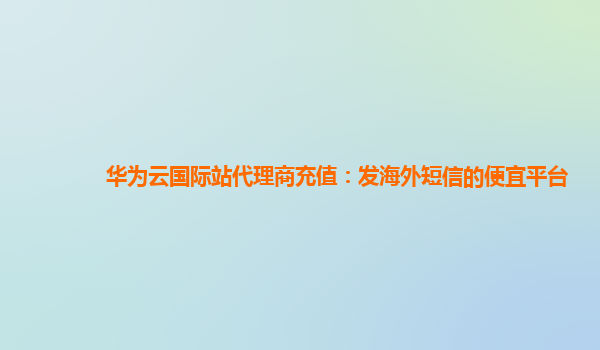 华为云国际站代理商充值：发海外短信的便宜平台