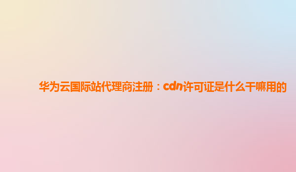 华为云国际站代理商注册：cdn许可证是什么干嘛用的