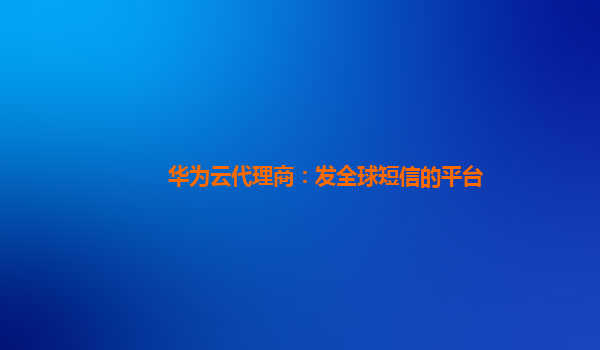 华为云代理商：发全球短信的平台