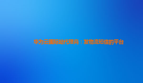 华为云国际站代理商：发物流短信的平台