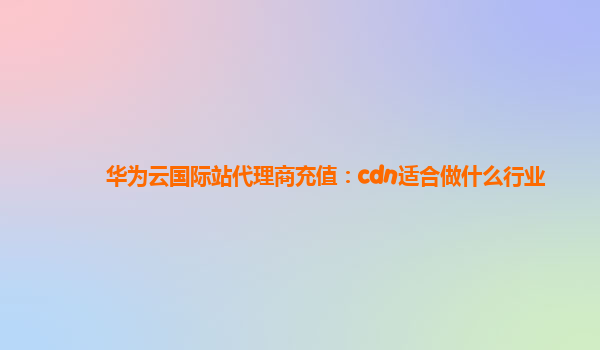 华为云国际站代理商充值：cdn适合做什么行业