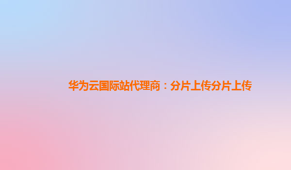 华为云国际站代理商：分片上传分片上传