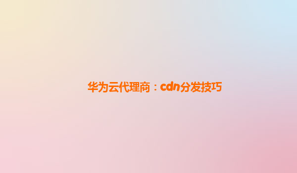 华为云代理商：cdn分发技巧
