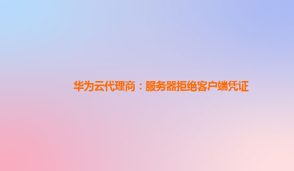 华为云代理商：服务器拒绝客户端凭证
