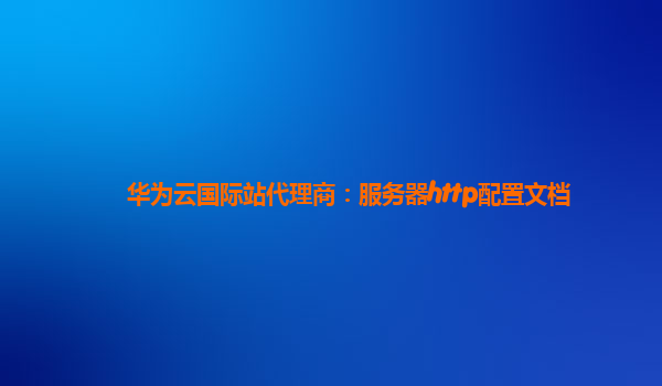 华为云国际站代理商：服务器http配置文档