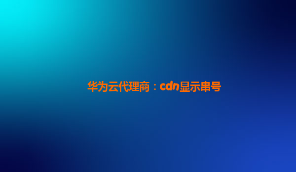 华为云代理商：cdn显示串号