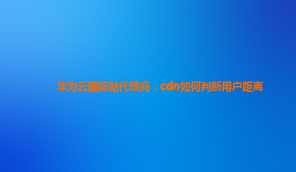 华为云国际站代理商：cdn如何判断用户距离