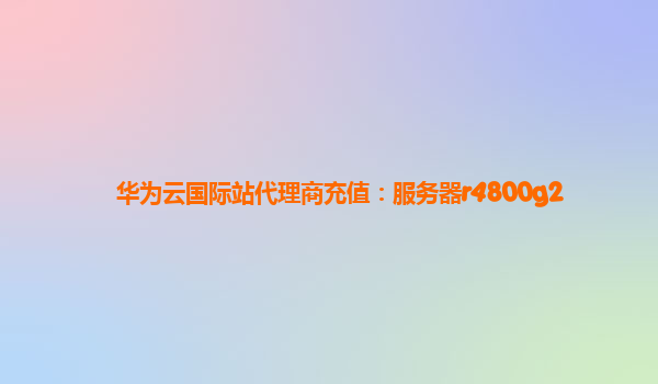 华为云国际站代理商充值：服务器r4800g2