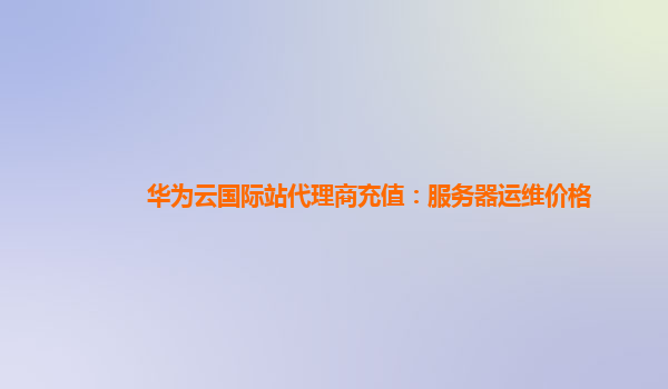 华为云国际站代理商充值：服务器运维价格
