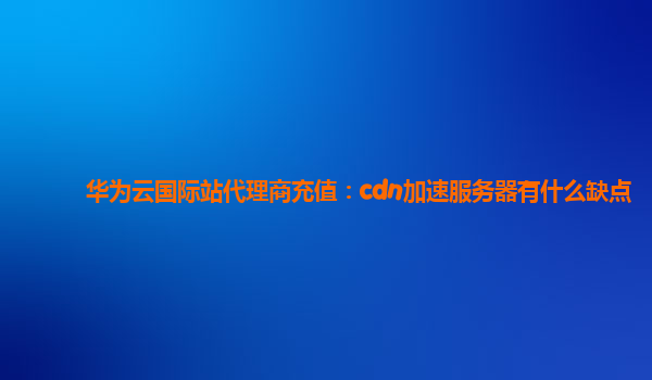 华为云国际站代理商充值：cdn加速服务器有什么缺点