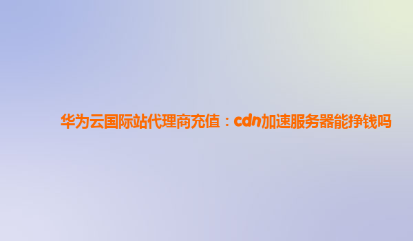 华为云国际站代理商充值：cdn加速服务器能挣钱吗
