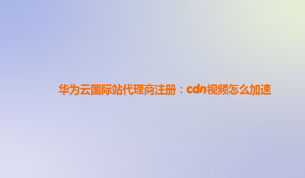 华为云国际站代理商注册：cdn视频怎么加速