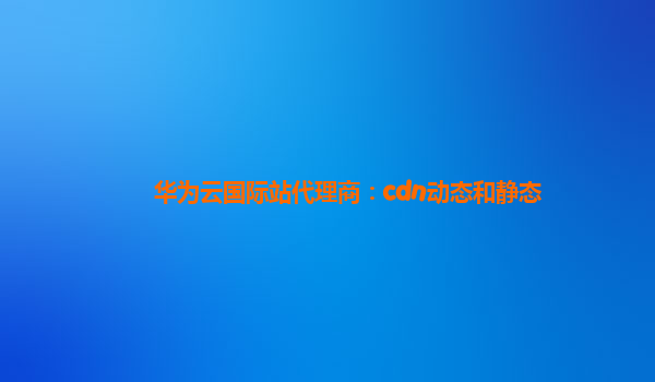 华为云国际站代理商：cdn动态和静态