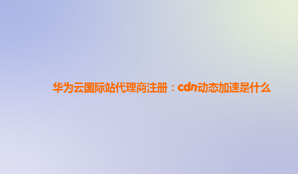 华为云国际站代理商注册：cdn动态加速是什么