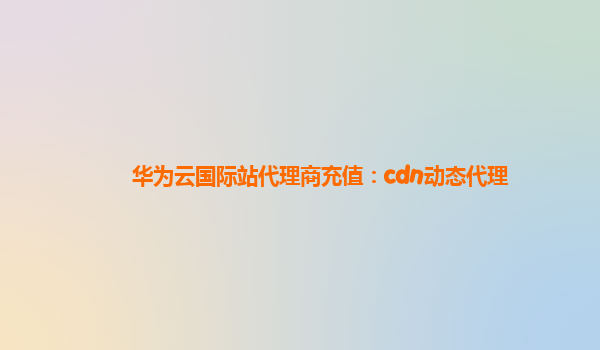 华为云国际站代理商充值：cdn动态代理