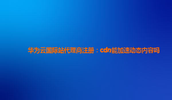 华为云国际站代理商注册：cdn能加速动态内容吗