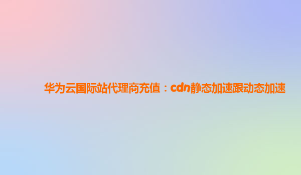华为云国际站代理商充值：cdn静态加速跟动态加速