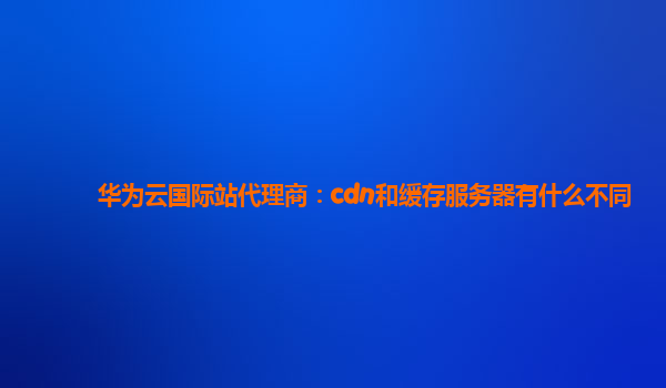 华为云国际站代理商：cdn和缓存服务器有什么不同