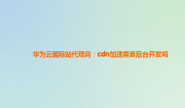 华为云国际站代理商：cdn加速需要后台开发吗