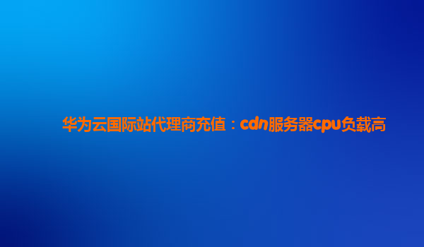 华为云国际站代理商充值：cdn服务器cpu负载高