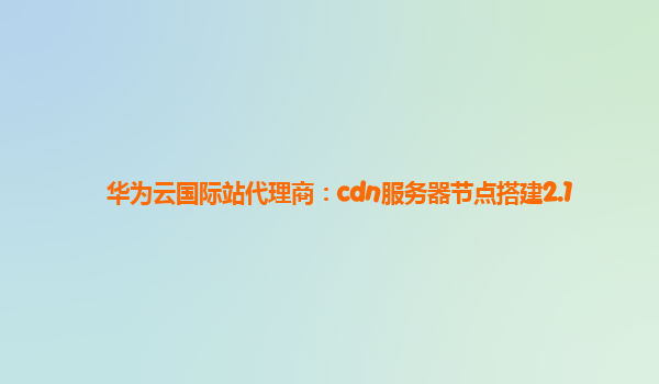 华为云国际站代理商：cdn服务器节点搭建2.1