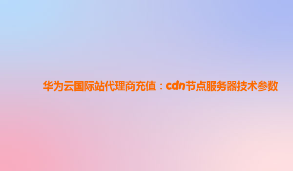 华为云国际站代理商充值：cdn节点服务器技术参数