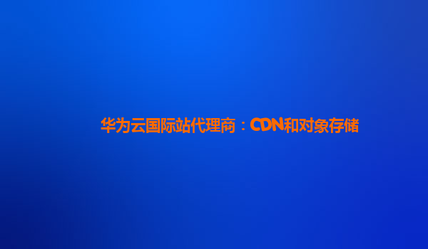 华为云国际站代理商：CDN和对象存储