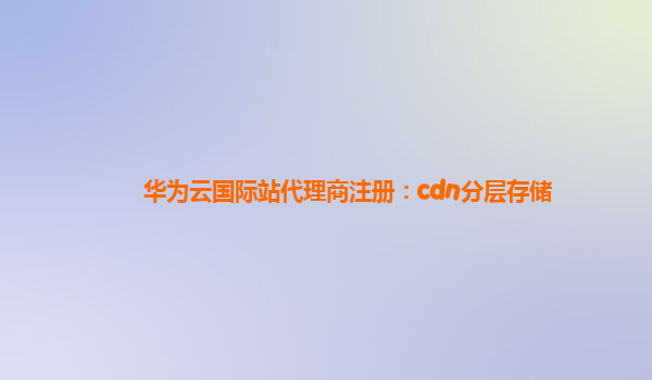 华为云国际站代理商注册：cdn分层存储