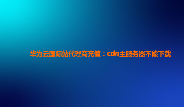 华为云国际站代理商充值：cdn主服务器不能下载