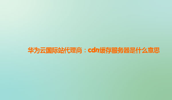 华为云国际站代理商：cdn缓存服务器是什么意思