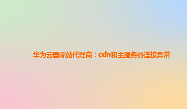 华为云国际站代理商：cdn和主服务器连接异常