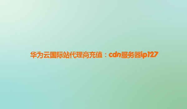 华为云国际站代理商充值：cdn服务器ip127
