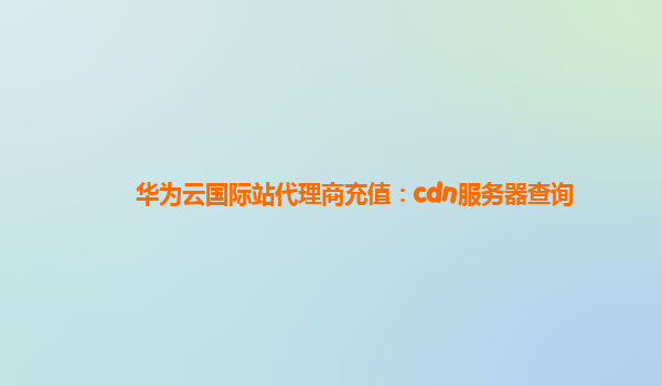 华为云国际站代理商充值：cdn服务器查询
